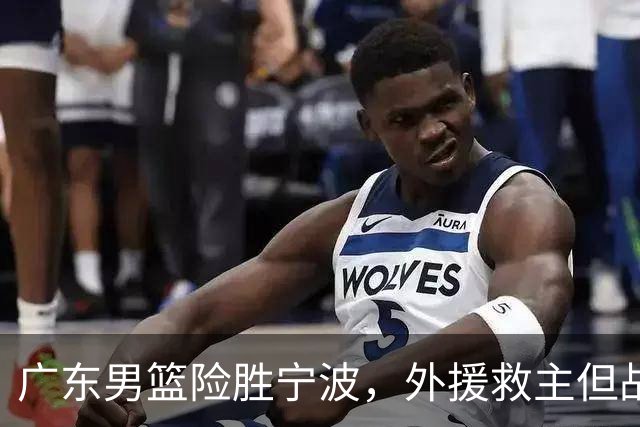 广东男篮险胜宁波，外援救主但战术困境显露，胡明轩位置调整引发思考